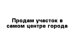 Продам участок в самом центре города